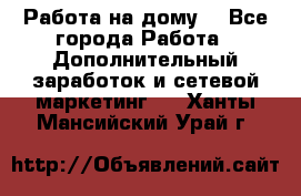 Работа на дому. - Все города Работа » Дополнительный заработок и сетевой маркетинг   . Ханты-Мансийский,Урай г.